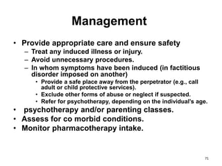 Management
• Provide appropriate care and ensure safety
– Treat any induced illness or injury.
– Avoid unnecessary procedures.
– In whom symptoms have been induced (in factitious
disorder imposed on another)
• Provide a safe place away from the perpetrator (e.g., call
adult or child protective services).
• Exclude other forms of abuse or neglect if suspected.
• Refer for psychotherapy, depending on the individual's age.
• psychotherapy and/or parenting classes.
• Assess for co morbid conditions.
• Monitor pharmacotherapy intake.
71
 