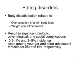 Eating disorders
• Body dissatisfaction related to
– Overvaluation of a thin body ideal
– Weight control behaviors
• Result in significant biologic,
psychological, and social complications
• 0.5–1% and 3–5% incidence
rates among younger and older adolescent
females for AN and BN, respectively
72
 