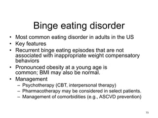Binge eating disorder
• Most common eating disorder in adults in the US
• Key features
• Recurrent binge eating episodes that are not
associated with inappropriate weight compensatory
behaviors
• Pronounced obesity at a young age is
common; BMI may also be normal.
• Management
– Psychotherapy (CBT, interpersonal therapy)
– Pharmacotherapy may be considered in select patients.
– Management of comorbidities (e.g., ASCVD prevention)
73
 