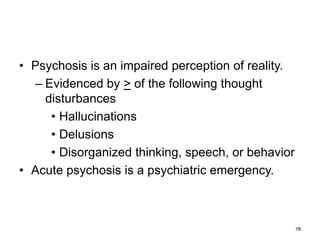 • Psychosis is an impaired perception of reality.
– Evidenced by > of the following thought
disturbances
• Hallucinations
• Delusions
• Disorganized thinking, speech, or behavior
• Acute psychosis is a psychiatric emergency.
78
 