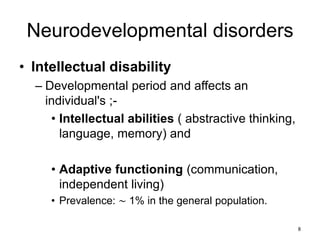 Neurodevelopmental disorders
• Intellectual disability
– Developmental period and affects an
individual's ;-
• Intellectual abilities ( abstractive thinking,
language, memory) and
• Adaptive functioning (communication,
independent living)
• Prevalence: ∼ 1% in the general population.
8
 