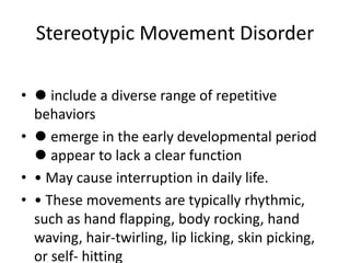 Stereotypic Movement Disorder
• ⚫ include a diverse range of repetitive
behaviors
• ⚫ emerge in the early developmental period
⚫ appear to lack a clear function
• • May cause interruption in daily life.
• • These movements are typically rhythmic,
such as hand flapping, body rocking, hand
waving, hair-twirling, lip licking, skin picking,
or self- hitting
 