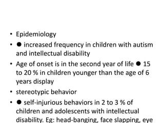 • Epidemiology
• ⚫ increased frequency in children with autism
and intellectual disability
• Age of onset is in the second year of life ⚫ 15
to 20 % in children younger than the age of 6
years display
• stereotypic behavior
• ⚫ self-injurious behaviors in 2 to 3 % of
children and adolescents with intellectual
disability. Eg: head-banging, face slapping, eye
 