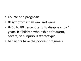 • Course and prognosis
• ⚫ symptoms may wax and wane
• ⚫ 60 to 80 percent tend to disappear by 4
years ⚫ Children who exhibit frequent,
severe, self-injurious stereotypic
• behaviors have the poorest prognosis
 