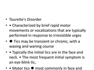 • Tourette's Disorder
• • Characterized by brief rapid motor
movements or vocalizations that are typically
performed in response to irresistible urges
• ⚫ Tics may be transient or chronic, with a
waxing and waning course
• • Typically the initial tics are in the face and
neck. • The most frequent initial symptom is
an eye-blink tic,
• • Motor tics ⚫ most commonly in face and
 