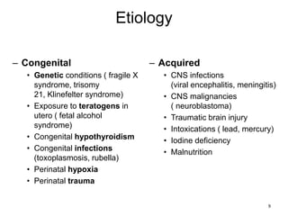 Etiology
– Congenital
• Genetic conditions ( fragile X
syndrome, trisomy
21, Klinefelter syndrome)
• Exposure to teratogens in
utero ( fetal alcohol
syndrome)
• Congenital hypothyroidism
• Congenital infections
(toxoplasmosis, rubella)
• Perinatal hypoxia
• Perinatal trauma
– Acquired
• CNS infections
(viral encephalitis, meningitis)
• CNS malignancies
( neuroblastoma)
• Traumatic brain injury
• Intoxications ( lead, mercury)
• Iodine deficiency
• Malnutrition
9
 