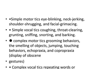 • •Simple motor tics eye-blinking, neck-jerking,
shoulder-shrugging, and facial-grimacing.
• • Simple vocal tics coughing, throat-clearing,
grunting, sniffing, snorting, and barking.
• ⚫ complex motor tics grooming behaviors,
the smelling of objects, jumping, touching
behaviors, echopraxia, and copropraxia
(display of obscene
• gestures)
• • Complex vocal tics repeating words or
 