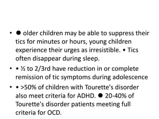 • ⚫ older children may be able to suppress their
tics for minutes or hours, young children
experience their urges as irresistible. • Tics
often disappear during sleep.
• • ½ to 2/3rd have reduction in or complete
remission of tic symptoms during adolescence
• • >50% of children with Tourette's disorder
also meet criteria for ADHD. ⚫ 20-40% of
Tourette's disorder patients meeting full
criteria for OCD.
 