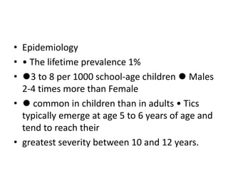 • Epidemiology
• • The lifetime prevalence 1%
• ⚫3 to 8 per 1000 school-age children ⚫ Males
2-4 times more than Female
• ⚫ common in children than in adults • Tics
typically emerge at age 5 to 6 years of age and
tend to reach their
• greatest severity between 10 and 12 years.
 