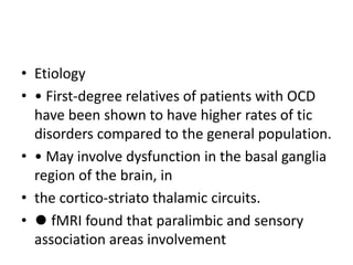 • Etiology
• • First-degree relatives of patients with OCD
have been shown to have higher rates of tic
disorders compared to the general population.
• • May involve dysfunction in the basal ganglia
region of the brain, in
• the cortico-striato thalamic circuits.
• ⚫ fMRI found that paralimbic and sensory
association areas involvement
 