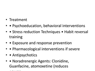 • Treatment
• • Psychoeducation, behavioral interventions
• • Stress reduction Techniques • Habit reversal
training
• • Exposure and response prevention
• • Pharmacological interventions if severe
• • Antipsychotics
• • Noradrenergic Agents: Clonidine,
Guanfacine, atomoxetine (reduces
 
