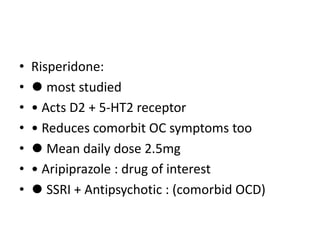 • Risperidone:
• ⚫ most studied
• • Acts D2 + 5-HT2 receptor
• • Reduces comorbit OC symptoms too
• ⚫ Mean daily dose 2.5mg
• • Aripiprazole : drug of interest
• ⚫ SSRI + Antipsychotic : (comorbid OCD)
 
