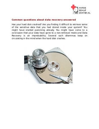 Common questions about data recovery answered
Has your hard disk crashed? Are you finding it difficult to retrieve some
of the sensitive data that you had stored inside your system? You
might have started panicking already. You might have come to a
conclusion that your data have gone to a non-retrieval mode and Data
Recovery is an improbability. Several such dilemmas keep on
circulating in the mind when the hard disk crashes.
 