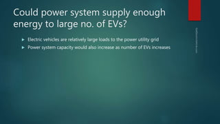 Could power system supply enough
energy to large no. of EVs?
 Electric vehicles are relatively large loads to the power utility grid
 Power system capacity would also increase as number of EVs increases
 