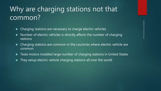 Why are charging stations not that
common?
 Charging stations are necessary to charge electric vehicles
 Number of electric vehicles is directly affects the number of charging
stations
 Charging stations are common in the countries where electric vehicle are
common
 Tesla motors installed large number of charging stations in United States
 They setup electric vehicle charging stations all over the world
 