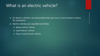 What is an electric vehicle?
 An electric vehicle is an automobile that uses one or more traction motors
for propulsion
 Electric vehicles are classified into three
 Battery Electric Vehicle
 Hybrid Electric Vehicle
 Plug-in Hybrid Electric Vehicle
 
