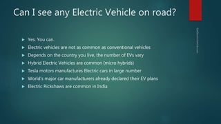 Can I see any Electric Vehicle on road?
 Yes. You can.
 Electric vehicles are not as common as conventional vehicles
 Depends on the country you live, the number of EVs vary
 Hybrid Electric Vehicles are common (micro hybrids)
 Tesla motors manufactures Electric cars in large number
 World’s major car manufacturers already declared their EV plans
 Electric Rickshaws are common in India
 