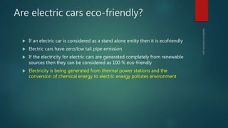 Are electric cars eco-friendly?
 If an electric car is considered as a stand alone entity then it is ecofriendly
 Electric cars have zero/low tail pipe emission
 If the electricity for electric cars are generated completely from renewable
sources then they can be considered as 100 % eco-friendly
 Electricity is being generated from thermal power stations and the
conversion of chemical energy to electric energy pollutes environment
 