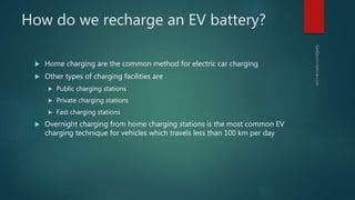 How do we recharge an EV battery?
 Home charging are the common method for electric car charging
 Other types of charging facilities are
 Public charging stations
 Private charging stations
 Fast charging stations
 Overnight charging from home charging stations is the most common EV
charging technique for vehicles which travels less than 100 km per day
 