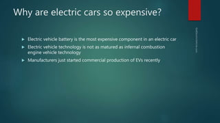 Why are electric cars so expensive?
 Electric vehicle battery is the most expensive component in an electric car
 Electric vehicle technology is not as matured as infernal combustion
engine vehicle technology
 Manufacturers just started commercial production of EVs recently
 