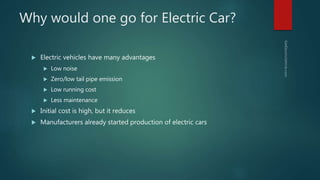 Why would one go for Electric Car?
 Electric vehicles have many advantages
 Low noise
 Zero/low tail pipe emission
 Low running cost
 Less maintenance
 Initial cost is high, but it reduces
 Manufacturers already started production of electric cars
 
