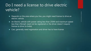 Do I need a license to drive electric
vehicle?
 Depends on the area where you live, you might need license to drive an
electric vehicle
 An Electric vehicle with power rating less than 250W and maximum speed
less than 25kmph need not be registered or the driver doesn’t require
license to drive (in India)
 Cars, generally need registration and driver has to have license
 