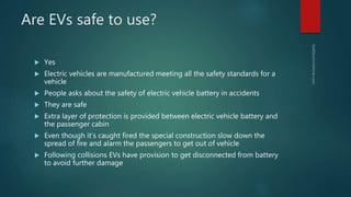 Are EVs safe to use?
 Yes
 Electric vehicles are manufactured meeting all the safety standards for a
vehicle
 People asks about the safety of electric vehicle battery in accidents
 They are safe
 Extra layer of protection is provided between electric vehicle battery and
the passenger cabin
 Even though it’s caught fired the special construction slow down the
spread of fire and alarm the passengers to get out of vehicle
 Following collisions EVs have provision to get disconnected from battery
to avoid further damage
 