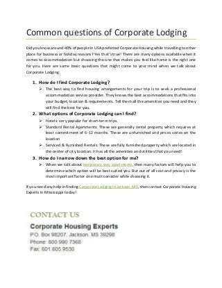 Common questions of Corporate Lodging
Did you know around 40% of people in USA preferred Corporate Housing while travelling to other
place for business or holiday reasons? Yes that’s true! There are many options available when it
comes to accommodation but choosing the one that makes you feel like home is the right one
for you. Here are some basic questions that might come to your mind when we talk about
Corporate Lodging:
1. How do I find Corporate Lodging?
 The best way to find housing arrangements for your trip is to seek a professional
accommodation service provider. They knows the best accommodations that fits into
your budget, location & requirements. Tell them all the amenities you need and they
will find the best for you.
2. What options of Corporate Lodging can I find?
 Hotels: very popular for short-term trips.
 Standard Rental Apartments: These are generally rental property which requires at
least commitment of 6-12 months. These are unfurnished and prices varies on the
location
 Serviced & Furnished Rentals: These are fully furnished property which are located in
the center of city location. It has all the amenities and utilities that you need!
3. How do I narrow down the best option for me?
 When we talk about temporary stay apartments, then many factors will help you to
determine which option will be best suited you. But out of all cost and privacy is the
most important factor one must consider while choosing it.
If you need any help in finding Corporate Lodging in Jackson, MS, then contact Corporate Housing
Experts in Mississippi today!
 