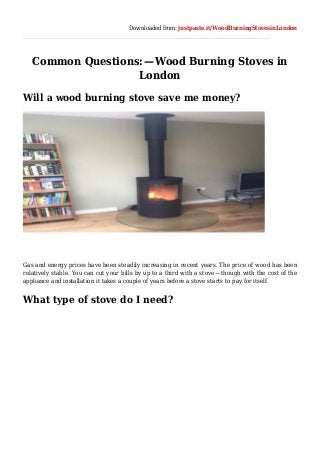 Downloaded from: justpaste.it/WoodBurningStovesinLondon
Common Questions: — Wood Burning Stoves in
London
Will a wood burning stove save me money?
Gas and energy prices have been steadily increasing in recent years. The price of wood has been
relatively stable. You can cut your bills by up to a third with a stove — though with the cost of the
appliance and installation it takes a couple of years before a stove starts to pay for itself.
What type of stove do I need?
 