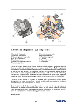 7. Bomba de alta presión – Sus componentes

1. Bomba de alta presión                                              8. Conexión de alta presión
2. Bomba de combustible                                               9. Conexión de avance
3. Válvula reguladora de presión                                      10. Regulador de presión
4. Eje de accionamiento                                               11. Carcasa
5. Resalto accionador                                                 12. Resorte de presión
6. Elemento bombeador c/ resorte                                      13. Buje flotante
7. Conexión de retorno

La bomba de alta presión es la interfaz entre el circuito de baja y el de alta presión y
tiene la función de generar la presión necesaria para el tubo Rail e inyectores,
pulverizando el combustible hacia adentro de la cámara de combustión. La función de
la bomba de alta presión es mantener siempre el combustible suficientemente
comprimido en todas las gamas de funcionamiento y por toda la vida útil del motor y
del vehículo. Esto incluye la disponibilidad de una reserva de combustible necesaria
para un proceso rápido de arranque y un rápido aumento de presión en el tubo Rail.

La bomba de alta presión va montada en el motor, sobre el mismo lado que la bomba
de inyección del motor convencional y en ella también están conectadas la bomba de
combustible y la válvula reguladora de presión.

El accionamiento de la bomba de alta presión lo hace uno de los engranajes de
distribución. El eje de accionamiento de la bomba de alta presión tiene un excéntrico
hacia arriba y hacia abajo, los tres elementos del bombeador en un ángulo de 120º
entre sí, que comprimen el combustible y generan alta presión.

Anotaciones:
...............................................................................................................................................
...............................................................................................................................................

                                                            10
 