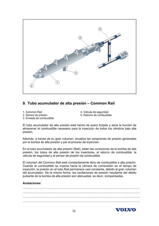 9. Tubo acumulador de alta presión – Common Rail

1. Common Rail                                                        4. Válvula de seguridad
2. Sensor de presión                                                  5. Retorno de combustible
3. Entrada de combustible

El tubo acumulador de alta presión está hecho de acero forjado y tiene la función de
almacenar el combustible necesario para la inyección de todos los cilindros bajo alta
presión.

Además, a través de su gran volumen, ecualiza las variaciones de presión generadas
por la bomba de alta presión y por el proceso de inyección.

En el tubo acumulador de alta presión (Rail), están las conexiones de la bomba de alta
presión, los tubos de alta presión de los inyectores, el retorno de combustible, la
válvula de seguridad y el sensor de presión de combustible.

El volumen del Common Rail está constantemente lleno de combustible a alta presión.
Cuando el combustible se inyecta hacia la cámara de combustión en el tiempo de
inyección, la presión en el tubo Rail permanece casi constante, debido al gran volumen
del acumulador. De la misma forma, las oscilaciones de presión resultante del débito
pulsante de la bomba de alta presión son atenuadas, es decir, compensadas.

Anotaciones:
...............................................................................................................................................
...............................................................................................................................................
...............................................................................................................................................
...............................................................................................................................................


                                                            12
 