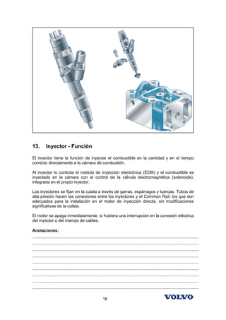 13.        Inyector - Función

El inyector tiene la función de inyectar el combustible en la cantidad y en el tiempo
correcto directamente a la cámara de combustión.

Al inyector lo controla el módulo de inyección electrónica (ECM) y el combustible es
inyectado en la cámara con el control de la válvula electromagnética (solenoide),
integrada en el propio inyector.

Los inyectores se fijan en la culata a través de garras, espárragos y tuercas. Tubos de
alta presión hacen las conexiones entre los inyectores y el Common Rail, los que son
adecuados para la instalación en el motor de inyección directa, sin modificaciones
significativas de la culata.

El motor se apaga inmediatamente, si hubiera una interrupción en la conexión eléctrica
del inyector o del manojo de cables.

Anotaciones:
...............................................................................................................................................
...............................................................................................................................................
...............................................................................................................................................
...............................................................................................................................................
...............................................................................................................................................
...............................................................................................................................................
...............................................................................................................................................
...............................................................................................................................................
...............................................................................................................................................

                                                            16
 