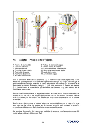 15.    Inyector – Principio de Inyección

1. Retorno de combustible            8. Vástago de cierre de la aguja
2. Conexión eléctrica                9. Cámara inferior de presión
3. Válvula solenoide                 10. Canal de admisión para inyector
4. Conexión de alta presión          11. Resorte de presión de la aguja
5. Restricción de salida             12. Aguja del inyector
6. Restricción de entrada            13. Asiento de la aguja
7. Actuador del solenoide

Con la activación de la válvula solenoide (3), la restricción de salida (5) se abre. Esto
hace con que la presión en la cámara superior del vástago (8) caiga, y disminuya la
presión sobre el vástago. Por eso la fuerza de presión del vástago (8) es inferior a la
presión de la cámara inferior (9), la aguja (12) se abre venciendo la presión del resorte
(11), pulverizando el combustible por el orificio del asiento (13), para dentro de la
cámara de combustión.

Esta activación indirecta de la aguja del inyector a través de un sistema mecánico de
amplificación de fuerza se emplea porque las fuerzas necesarias para una rápida
apertura de la aguja del inyector, no pueden ser producidas directamente por la válvula
solenoide.

Por lo tanto, siempre que la válvula solenoide sea activada ocurre la inyección, una
vez que con la caída de presión en la cámara superior del vástago, la presión
proveniente del Common Rail, abre instantáneamente el inyector.

La apertura de presión del inyector es variable de acuerdo con las revoluciones del
motor y la presión en el Common Rail




                                      18
 