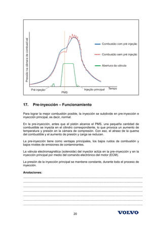 17.        Pre-inyección – Funcionamiento

Para lograr la mejor combustión posible, la inyección se subdivide en pre-inyección e
inyección principal, es decir, normal.

En la pre-inyección, antes que el pistón alcance el PMS, una pequeña cantidad de
combustible se inyecta en el cilindro correspondiente, lo que provoca un aumento de
temperatura y presión en la cámara de compresión. Con eso, el atraso de la quema
del combustible y el aumento de presión y carga se reducen.

La pre-inyección tiene como ventajas principales, los bajos ruidos de combustión y
bajos niveles de emisiones de contaminantes.

La válvula electromagnética (solenoide) del inyector actúa en la pre–inyección y en la
inyección principal por medio del comando electrónico del motor (ECM).

La presión de la inyección principal se mantiene constante, durante todo el proceso de
inyección.

Anotaciones:
...............................................................................................................................................
...............................................................................................................................................
...............................................................................................................................................
...............................................................................................................................................
...............................................................................................................................................
...............................................................................................................................................
...............................................................................................................................................


                                                            20
 