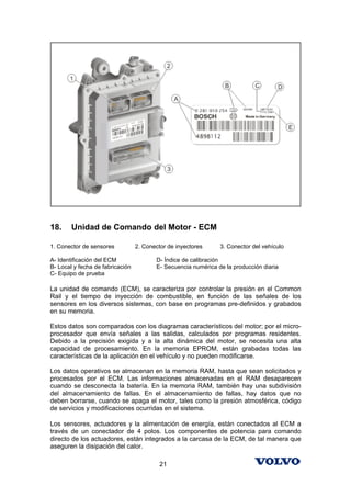 18.     Unidad de Comando del Motor - ECM

1. Conector de sensores           2. Conector de inyectores     3. Conector del vehículo

A- Identificación del ECM                D- Índice de calibración
B- Local y fecha de fabricación          E- Secuencia numérica de la producción diaria
C- Equipo de prueba

La unidad de comando (ECM), se caracteriza por controlar la presión en el Common
Rail y el tiempo de inyección de combustible, en función de las señales de los
sensores en los diversos sistemas, con base en programas pre-definidos y grabados
en su memoria.

Estos datos son comparados con los diagramas característicos del motor; por el micro-
procesador que envía señales a las salidas, calculados por programas residentes.
Debido a la precisión exigida y a la alta dinámica del motor, se necesita una alta
capacidad de procesamiento. En la memoria EPROM, están grabadas todas las
características de la aplicación en el vehículo y no pueden modificarse.

Los datos operativos se almacenan en la memoria RAM, hasta que sean solicitados y
procesados por el ECM. Las informaciones almacenadas en el RAM desaparecen
cuando se desconecta la batería. En la memoria RAM, también hay una subdivisión
del almacenamiento de fallas. En el almacenamiento de fallas, hay datos que no
deben borrarse, cuando se apaga el motor, tales como la presión atmosférica, código
de servicios y modificaciones ocurridas en el sistema.

Los sensores, actuadores y la alimentación de energía, están conectados al ECM a
través de un conectador de 4 polos. Los componentes de potencia para comando
directo de los actuadores, están integrados a la carcasa de la ECM, de tal manera que
aseguren la disipación del calor.

                                           21
 