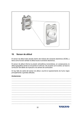 19.        Sensor de altitud

El sensor de altitud está ubicado dentro del módulo del comando electrónico (ECM), y
tiene como función señalar la altitud local al comando electrónico.

El sensor de altitud informa la presión atmosférica momentánea, en consecuencia, la
altitud geográfica donde se encuentra el vehículo. De acuerdo con la señal, se hace la
corrección del débito de inyección a la cámara de combustión.

Si hay falta de señal del sensor de altitud, ocurrirá el aparecimiento de humo negro
principalmente a grandes altitudes.

Anotaciones:
...............................................................................................................................................
...............................................................................................................................................
...............................................................................................................................................
...............................................................................................................................................
...............................................................................................................................................
...............................................................................................................................................
...............................................................................................................................................
...............................................................................................................................................
...............................................................................................................................................
...............................................................................................................................................
...............................................................................................................................................
...............................................................................................................................................

                                                            22
 