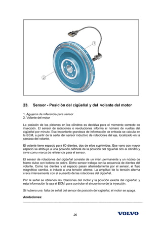 23.        Sensor - Posición del cigüeñal y del volante del motor

1. Agujeros de referencia para sensor
2. Volante del motor

La posición de los pistones en los cilindros es decisiva para el momento correcto de
inyección. El sensor de rotaciones o revoluciones informa el número de vueltas del
cigüeñal por minuto. Esa importante grandeza de información de entrada se calcula en
la ECM, a partir de la señal del sensor inductivo de rotaciones del eje, localizado en la
carcasa del volante.

El volante tiene espacio para 60 dientes, dos de ellos suprimidos. Ese vano con mayor
espacio se atribuye a una posición definida de la posición del cigüeñal con el cilindro y
sirve como marca de referencia para el sensor.

El sensor de rotaciones del cigüeñal consiste de un imán permanente y un núcleo de
hierro dulce con bobina de cobre. Dicho sensor trabaja con la secuencia de dientes del
volante. Como los dientes y el espacio pasan alternadamente por el sensor, el flujo
magnético cambia, e induce a una tensión alterna. La amplitud de la tensión alterna
crece intensamente con el aumento de las rotaciones del cigüeñal.

Por la señal se obtienen las rotaciones del motor y la posición exacta del cigüeñal, y
esta información la usa el ECM, para controlar el sincronismo de la inyección.

Si hubiera una falta de señal del sensor de posición del cigüeñal, el motor se apaga.

Anotaciones:
...............................................................................................................................................



                                                            26
 