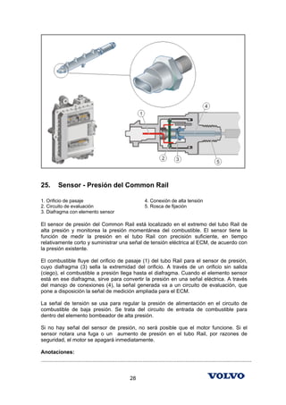 25.        Sensor - Presión del Common Rail

1. Orificio de pasaje                                                 4. Conexión de alta tensión
2. Circuito de evaluación                                             5. Rosca de fijación
3. Diafragma con elemento sensor

El sensor de presión del Common Rail está localizado en el extremo del tubo Rail de
alta presión y monitorea la presión momentánea del combustible. El sensor tiene la
función de medir la presión en el tubo Rail con precisión suficiente, en tiempo
relativamente corto y suministrar una señal de tensión eléctrica al ECM, de acuerdo con
la presión existente.

El combustible fluye del orificio de pasaje (1) del tubo Rail para el sensor de presión,
cuyo diafragma (3) sella la extremidad del orificio. A través de un orificio sin salida
(ciego), el combustible a presión llega hasta el diafragma. Cuando el elemento sensor
está en ese diafragma, sirve para convertir la presión en una señal eléctrica. A través
del manojo de conexiones (4), la señal generada va a un circuito de evaluación, que
pone a disposición la señal de medición ampliada para el ECM.

La señal de tensión se usa para regular la presión de alimentación en el circuito de
combustible de baja presión. Se trata del circuito de entrada de combustible para
dentro del elemento bombeador de alta presión.

Si no hay señal del sensor de presión, no será posible que el motor funcione. Si el
sensor notara una fuga o un aumento de presión en el tubo Rail, por razones de
seguridad, el motor se apagará inmediatamente.

Anotaciones:
...............................................................................................................................................


                                                            28
 
