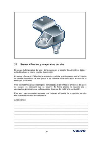 26.        Sensor - Presión y temperatura del aire

El sensor de temperatura del aire y de la presión en el colector de admisión es doble, y
está ubicado en el mismo colector de admisión.

El sensor informa al ECM sobre la temperatura del aire y de la presión, con el objetivo
de calcular la cantidad de aire que va a ser utilizada en la combustión a través de la
Densidad X Volumen.

Para satisfacer las exigencias legales con respecto a los límites de emisiones de gases
de escape, es necesario que se observe de forma precisa la relación aire x
combustible, principalmente en la operación dinámica del motor a la combustión.

Para eso, son necesarios sensores que registren el caudal de la cantidad de aire
efectivamente admitido en los cilindros.

Anotaciones:
...............................................................................................................................................
...............................................................................................................................................
...............................................................................................................................................
...............................................................................................................................................
...............................................................................................................................................
...............................................................................................................................................
...............................................................................................................................................
...............................................................................................................................................
...............................................................................................................................................
...............................................................................................................................................

                                                            29
 