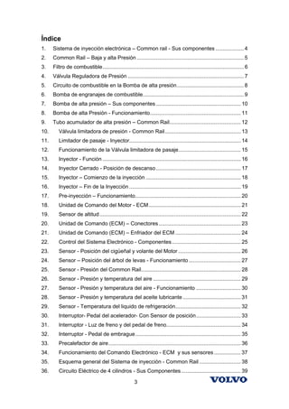 Índice
1.    Sistema de inyección electrónica – Common rail - Sus componentes ................... 4
2.    Common Rail – Baja y alta Presión ........................................................................ 5
3.    Filtro de combustible............................................................................................... 6
4.    Válvula Reguladora de Presión .............................................................................. 7
5.    Circuito de combustible en la Bomba de alta presión............................................. 8
6.    Bomba de engranajes de combustible.................................................................... 9
7.    Bomba de alta presión – Sus componentes ......................................................... 10
8.    Bomba de alta Presión - Funcionamiento............................................................. 11
9.    Tubo acumulador de alta presión – Common Rail................................................ 12
10.      Válvula limitadora de presión - Common Rail................................................... 13
11.      Limitador de pasaje - Inyector........................................................................... 14
12.      Funcionamiento de la Válvula limitadora de pasaje.......................................... 15
13.      Inyector - Función ............................................................................................. 16
14.      Inyector Cerrado - Posición de descanso ......................................................... 17
15.      Inyector – Comienzo de la inyección ................................................................ 18
16.      Inyector – Fin de la Inyección ........................................................................... 19
17.      Pre-inyección – Funcionamiento....................................................................... 20
18.      Unidad de Comando del Motor - ECM.............................................................. 21
19.      Sensor de altitud ............................................................................................... 22
20.      Unidad de Comando (ECM) – Conectores ....................................................... 23
21.      Unidad de Comando (ECM) – Enfriador del ECM ............................................ 24
22.      Control del Sistema Electrónico - Componentes .............................................. 25
23.      Sensor - Posición del cigüeñal y volante del Motor .......................................... 26
24.      Sensor – Posición del árbol de levas - Funcionamiento ................................... 27
25.      Sensor - Presión del Common Rail................................................................... 28
26.      Sensor - Presión y temperatura del aire ........................................................... 29
27.      Sensor - Presión y temperatura del aire - Funcionamiento .............................. 30
28.      Sensor - Presión y temperatura del aceite lubricante ....................................... 31
29.      Sensor - Temperatura del liquido de refrigeración............................................ 32
30.      Interruptor- Pedal del acelerador- Con Sensor de posición.............................. 33
31.      Interruptor - Luz de freno y del pedal de freno.................................................. 34
32.      Interruptor - Pedal de embrague....................................................................... 35
33.      Precalefactor de aire......................................................................................... 36
34.      Funcionamiento del Comando Electrónico - ECM y sus sensores .................. 37
35.      Esquema general del Sistema de inyección - Common Rail ............................ 38
36.      Circuito Eléctrico de 4 cilindros - Sus Componentes ........................................ 39

                                                       3
 