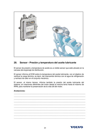 28.        Sensor - Presión y temperatura del aceite lubricante

El sensor de presión y temperatura de aceite es un doble sensor que está ubicado en la
carcasa del engranaje de distribución.

El sensor informa al ECM sobre la temperatura del aceite lubricante, con el objetivo de
verificar la carga térmica, es decir, del intercambio térmico con el agua de refrigeración
y rechazo de calor en el conjunto mecánico.

El sensor, al mismo tiempo, informa también la presión del aceite lubricante del
sistema, en rotaciones diferentes del motor desde la marcha lenta hasta el máximo de
RPM, para mantener la preservación de la vida útil del motor.

Anotaciones:
...............................................................................................................................................
...............................................................................................................................................
...............................................................................................................................................
...............................................................................................................................................
...............................................................................................................................................
...............................................................................................................................................
...............................................................................................................................................
...............................................................................................................................................
...............................................................................................................................................
...............................................................................................................................................




                                                            31
 