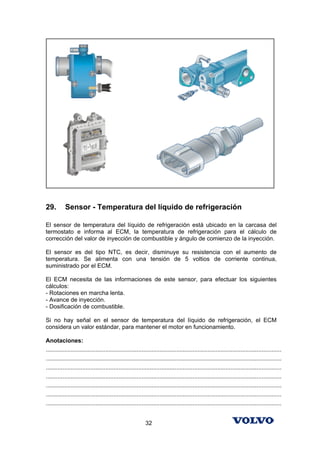 29.        Sensor - Temperatura del líquido de refrigeración

El sensor de temperatura del líquido de refrigeración está ubicado en la carcasa del
termostato e informa al ECM, la temperatura de refrigeración para el cálculo de
corrección del valor de inyección de combustible y ángulo de comienzo de la inyección.

El sensor es del tipo NTC, es decir, disminuye su resistencia con el aumento de
temperatura. Se alimenta con una tensión de 5 voltios de corriente continua,
suministrado por el ECM.

El ECM necesita de las informaciones de este sensor, para efectuar los siguientes
cálculos:
- Rotaciones en marcha lenta.
- Avance de inyección.
- Dosificación de combustible.

Si no hay señal en el sensor de temperatura del líquido de refrigeración, el ECM
considera un valor estándar, para mantener el motor en funcionamiento.

Anotaciones:
...............................................................................................................................................
...............................................................................................................................................
...............................................................................................................................................
...............................................................................................................................................
...............................................................................................................................................
...............................................................................................................................................
...............................................................................................................................................


                                                            32
 