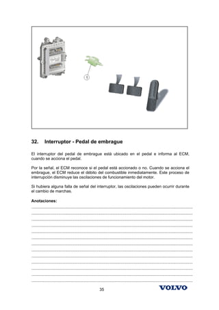 32.        Interruptor - Pedal de embrague

El interruptor del pedal de embrague está ubicado en el pedal e informa al ECM,
cuando se acciona el pedal.

Por la señal, el ECM reconoce si el pedal está accionado o no. Cuando se acciona el
embrague, el ECM reduce el débito del combustible inmediatamente. Este proceso de
interrupción disminuye las oscilaciones de funcionamiento del motor.

Si hubiera alguna falla de señal del interruptor, las oscilaciones pueden ocurrir durante
el cambio de marchas.

Anotaciones:
...............................................................................................................................................
...............................................................................................................................................
...............................................................................................................................................
...............................................................................................................................................
...............................................................................................................................................
...............................................................................................................................................
...............................................................................................................................................
...............................................................................................................................................
...............................................................................................................................................
...............................................................................................................................................
...............................................................................................................................................
...............................................................................................................................................
...............................................................................................................................................

                                                            35
 