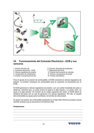 34. Funcionamiento del Comando Electrónico - ECM y sus
sensores

1. Presión del tubo rail                                              6. Posición del pedal del acelerador
2. Comando electrónico - ECM                                          7. Rotaciones del motor
3. Válvula reguladora de presión                                       8. Posición del comando de válvulas
4. Temperatura de refrigeración                                        9. Presión y temperatura de aceite
5. Presión y temperatura de aire                                      10. Presión atmosférica

Para el ajuste de la presión de combustible, el ECM comanda la válvula reguladora de
presión. La presión necesaria de combustible para la inyección es procesada por el
ECM.

El ECM gerencia la válvula reguladora de presión, con una señal modulada de pulso a
distancia, mientras que, un pulso ancho es igual a la alta presión y un pulso corto, es
igual a la baja presión. En función de la carga requerida del motor, el ECM altera la
amplitud del pulso con el cual se gerencia a la válvula reguladora. Por ello, el caudal
del combustible se ajusta para la entrada a la bomba de alta presión.

El sensor de presión de combustible localizado en el tubo Rail informa la presión actual
al ECM, presión que se acumula en el Common Rail.

Anotaciones:
...............................................................................................................................................
...............................................................................................................................................
...............................................................................................................................................
...............................................................................................................................................
...............................................................................................................................................

                                                            37
 