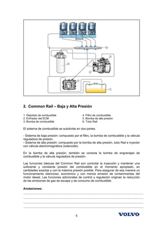 2. Common Rail – Baja y Alta Presión

1. Depósito de combustible                                            4. Filtro de combustible
2. Enfriador del ECM                                                  5. Bomba de alta presión
3. Bomba de combustible                                               6. Tubo Rail

El sistema de combustible se subdivide en dos partes:

- Sistema de baja presión: compuesto por el filtro, la bomba de combustible y la válvula
reguladora de presión.
- Sistema de alta presión: compuesto por la bomba de alta presión, tubo Rail e inyector
con válvula electromagnética (solenoide).

En la bomba de alta presión, también se conecta la bomba de engranajes de
combustible y la válvula reguladora de presión.

Las funciones básicas del Common Rail son controlar la inyección y mantener una
suficiente y constante presión del combustible en el momento apropiado, en
cantidades exactas y con la máxima presión posible. Para asegurar de esa manera un
funcionamiento silencioso, económico y con menos emisión de contaminantes del
motor diesel. Las funciones adicionales de control y regulación originan la reducción
de las emisiones de gas de escape y de consumo de combustible.

Anotaciones:
...............................................................................................................................................
...............................................................................................................................................
...............................................................................................................................................
...............................................................................................................................................

                                                              5
 