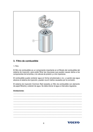 3. Filtro de combustible

1- Filtro

El filtro de combustible es un componente importante en el filtrado del combustible del
sistema de inyección, para poder filtrar las impurezas que pueden causar daños a los
componentes de la bomba, a la válvula de presión y a los inyectores.

El combustible puede contener agua en forma emulsionada o no, y cuando esa agua
alcanza el sistema de inyección, pueden ocurrir daños causados por la corrosión.

El sistema de inyección Common Rail necesita un filtro de combustible con elemento
de papel filtrante y colector de agua. Se debe drenar el agua a intervalos regulares.

Anotaciones:
...............................................................................................................................................
...............................................................................................................................................
...............................................................................................................................................
...............................................................................................................................................
...............................................................................................................................................
...............................................................................................................................................
...............................................................................................................................................
...............................................................................................................................................
...............................................................................................................................................
...............................................................................................................................................


                                                              6
 