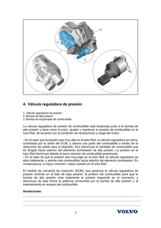 4. Válvula reguladora de presión

1. Válvula reguladora de presión
2. Bomba de alta presión
3. Bomba de engranajes de combustible

La válvula reguladora de presión de combustible está localizada junto a la bomba de
alta presión y tiene como función, ajustar y mantener la presión de combustible en el
tubo Rail, de acuerdo con la condición de revoluciones y carga del motor:

- En el caso que la presión sea muy alta en el tubo Rail, la válvula reguladora se cierra,
controlada por la señal del ECM, y desvía una parte del combustible a través de la
restricción de salida para el depósito. Eso disminuye la cantidad de combustible que
es dirigido hacia adentro del elemento bombeador de alta presión. La presión en el
tubo Rail disminuye debido al poco volumen de combustible presionado.
- En el caso de que la presión sea muy baja en el tubo Rail, la válvula reguladora se
abre totalmente, y admite más combustible hacia adentro del elemento bombeador. En
consecuencia, a mayor volumen, mayor presión en el tubo Rail.

El módulo de comando de inyección (ECM), que gerencia la válvula reguladora de
presión controla en el lado de baja presión, la presión del combustible para que la
bomba de alta presión cree solamente la presión requerida en el momento, y
disminuya de esta forma la potencia consumida por la bomba de alta presión y el
calentamiento en exceso del combustible.

Anotaciones:
...............................................................................................................................................
...............................................................................................................................................
...............................................................................................................................................

                                                              7
 