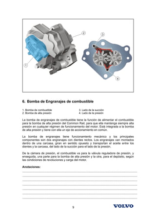 6. Bomba de Engranajes de combustible

1. Bomba de combustible                                               3. Lado de la succión
2. Bomba de alta presión                                              4. Lado de la presión

La bomba de engranajes de combustible tiene la función de alimentar el combustible
para la bomba de alta presión del Common Rail, para que ella mantenga siempre alta
presión en cualquier régimen de funcionamiento del motor. Está integrada a la bomba
de alta presión y tiene con ella un eje de accionamiento en común.

La bomba de engranajes tiene funcionamiento mecánico y los principales
componentes son dos engranajes con dientes rectos. Los engranajes van montados
dentro de una carcasa, giran en sentido opuesto y transportan el aceite entre los
dientes y la carcasa, del lado de la succión para el lado de la presión.

De la cámara de presión, el combustible va para la válvula reguladora de presión, y
enseguida, una parte para la bomba de alta presión y la otra, para el depósito, según
las condiciones de revoluciones y carga del motor.

Anotaciones:
...............................................................................................................................................
...............................................................................................................................................
...............................................................................................................................................
...............................................................................................................................................
...............................................................................................................................................
...............................................................................................................................................
...............................................................................................................................................


                                                              9
 