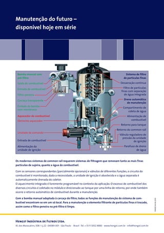 Manutenção do futuro –
disponível hoje em série

Bomba manual com
pré-filtro
Saída de combustível
Entrada de combustível
Filtro-peneira
Carcaça transparente
Êmbolo da bomba
com membrana
Aquecedor de combustível
Elemento aquecedor

Unidade de comando
Entrada de combustível
Alimentação da
unidade de ignição

Sistema de filtro
de partículas finas
Desaeração contínua
Filtro de partículas
finas com separação
de água integrada
Dreno automático
de manutenção
Compartimento de
coleta de água
Alimentação de
combustível
Retorno para tanque
Retorno do common rail
Válvula reguladora de
pressão da unidade
de ignição
Parafuso de dreno
de água

Os modernos sistemas de common rail requerem sistemas de filtragem que removam tanto as mais finas
partículas de sujeira, quanto a água do combustível.

Com a bomba manual adaptada à carcaça do filtro, todas as funções de manutenção do sistema de combustível encontram-se em um só local. Para a manutenção o elemento filtrante de partículas finas é trocado,
assim como o filtro-peneira no pré-filtro é limpo.

Hengst Indústria de Filtros Ltda.

Al. dos Maracatins, 508 / cj.22 · 04089-001 - São Paulo · Brasil · Tel. + 55 11 5052 4880 · www.hengst.com.br · info@hengst.com.br

194082134/06.2010

Com os sensores correspondentes (parcialmente opcionais) e válvulas de diferentes funções, o circuito do
combustível é monitorado, dada a necessidade, a unidade de ignição é abastecida e a água separada é
automaticamente drenada do coletor.
O aquecimento integrado é livremente programável no contexto da aplicação. O excesso de combustível dos
diversos circuitos é coletado no módulo e direcionado ao tanque por uma linha de retorno, por onde também
ocorre o retorno automático de combustível durante a manutenção.

 