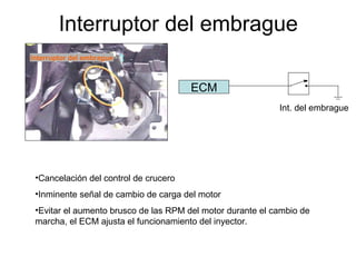 Interruptor del embrague
•Cancelación del control de crucero
•Inminente señal de cambio de carga del motor
•Evitar el aumento brusco de las RPM del motor durante el cambio de
marcha, el ECM ajusta el funcionamiento del inyector.
ECM
Int. del embrague
Interruptor del embrague
 